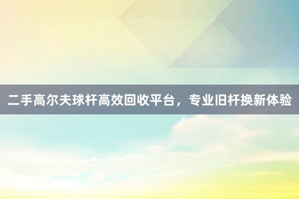 二手高尔夫球杆高效回收平台，专业旧杆换新体验