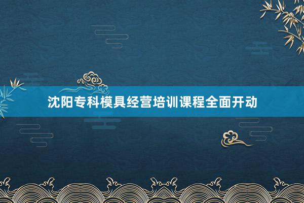 沈阳专科模具经营培训课程全面开动